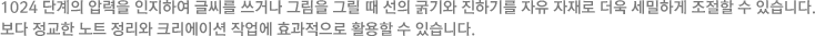 1024단계의 압력을 인지해 굵기나 진하기를 더욱 세밀하게 조절하여 보다 정교한 노트 정리 및 그림 을 표현 할 수 있습니다.