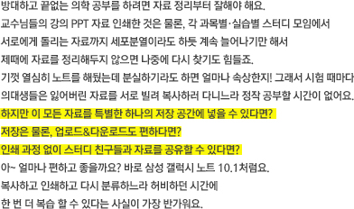 방대하고 끝없는 의학 공부를 하려면 자료 정리부터 잘해야 해요. 교수님들의 강의 PPT 자료 인쇄한 것은 물론, 각 과목별·실습별 스터디 모임에서 서로에게 돌리는 자료까지 세포분열이라도 하듯 계속 늘어나기만 해서 제때에 자료를 정리해두지 않으면 나중에 다시 찾기도 힘들죠. 기껏 열심히 노트를 해뒀는데 분실하기라도 하면 얼마나 속상한지! 그래서 시험 때마다 의대생들은 잃어버린 자료를 서로 빌려 복사하러 다니느라 정작 공부할 시간이 없어요. 하지만 이 모든 자료를 특별한 하나의 저장 공간에 넣을 수 있다면? 저장은 물론, 업로드&다운로드도 편하다면? 인쇄 과정 없이 스터디 친구들과 자료를 공유할 수 있다면? 아~ 얼마나 편하고 좋을까요? 바로 삼성 갤럭시 노트 10.1처럼요. 복사하고 인쇄하고 다시 분류하느라 허비하던 시간에 한 번 더 복습 할 수 있다는 사실이 가장 반가워요.