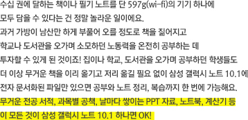 수십 권에 달하는 책이나 필기 노트를 단 597g(wi-fi)의 기기 하나에 모두 담을 수 있다는 건 정말 놀라운 일이에요. 과거 가방이 남산만 하게 부풀어 오를 정도로 책을 짊어지고 학교나 도서관을 오가며 소모하던 노동력을 온전히 공부하는 데 투자할 수 있게 된 것이죠! 집이나 학교, 도서관을 오가며 공부하던 학생들도 더 이상 무거운 책을 이리 옮기고 저리 옮길 필요 없이 삼성 갤럭시 노트 10.1에 전자 문서화된 파일만 있으면 공부와 노트 정리, 복습까지 한 번에 가능해요. 무거운 전공 서적, 과목별 공책, 날마다 쌓이는 PPT 자료, 노트북, 계산기 등이 모든 것이 삼성 갤럭시 노트 10.1 하나면 OK! 