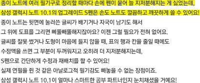 종이 노트에 여러 필기구로 정리할 때마다 손에 펜이 묻어 늘 지저분해지는 게 싫었는데, 삼성 갤럭시 노트 10.1의 업그레이드 S펜은 손도 노트도 깔끔하고 깨끗하게 쓸 수 있어요! 종이 노트는 뒷면에 눌러쓴 글씨가 배기거나 자국이 남기도 해서 그 위에 도표를 그리면 삐뚤빼뚤해지잖아요? 이젠 그럴 필요가 전혀 없어요. 글씨를 잘못 썼거나 도형이 마음에 들지 않을 때, 표의 행과 칸을 줄일 때에도 수정액을 쓰면 그 부분이 두꺼워지고 오히려 더 지저분해지는데, S펜으로 간단하게 수정과 재배치를 할 수 있어요!  실제 연필을 쥔 것 같은 아날로그적 필기감도 빼놓을 수 없는 장점이죠. 삼성 갤럭시 노트 10.1이 얼마나 스마트한 공부 파트너인지 눈치채셨을 거예요!