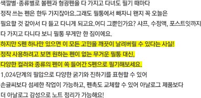 색깔별·종류별로 볼펜과 형광펜을 다 가지고 다녀도 필기 때마다 정작 쓰는 펜은 한두 가지잖아요.그래도 필통에서 빼자니 왠지 꼭 오늘은 필요할 것 같아서 다 들고 다니게 되고요.어디 그뿐인가요? 샤프, 수정액, 포스트잇까지 다 가지고 다니다 보니 필통 무게만 한 짐이에요.  하지만 S펜 하나만 있으면 이 모든 고민을 깨끗이 날려버릴 수 있다는 사실! 정작 사용하려고 보면 원하는 펜이 없는 무거운 필통 대신, 다양한 컬러와 종류의 펜이 쏙 들어간 S펜으로 필기해보세요. 1,024단계의 필압으로 다양한 굵기와 진하기를 표현할 수 있어 손글씨보다 섬세한 작업이 가능하고, 펜촉도 교체할 수 있어 아날로그 제품보다 더 아날로그 감성으로 노트 정리가 가능해요! 