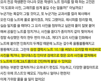 요리 전공 학생뿐만 아니라 모든 학생이 노트 정리를 할 때 하는 고민은 ‘이 도표와 사진, 그래프를 쉽게 옮길 수는 없을까?’ 아닐까요? 
누군가는 똑같이 그릴 것이고, 또 누군가는 교과서를 컬러 복사해서 오린 다음 노트에 풀로 붙이겠죠. 저도 그랬어요. 레시피를 정리할 때, 실습 일지를 쓸 때마다 그 요리 사진을 첨부하고 싶은데 풀이 잘못 붙어 애써 공들인 노트를 망치거나, 사진을 뜯다가 종이까지 같이 찢어져서 정말 속상했던 적이 한두 번이 아니죠. 게다가 요리 사진을 인화해서 노트에 붙이면 인화지의 두께감 때문에 노트는 갈수록 울퉁불퉁해지고 뚱뚱해지고요. 그런데 삼성 갤럭시 노트 10.1을 써보니 요리할 때 바로바로 사진을 찍거나, 멀티태스킹 인터넷 검색으로 찾은 요리 사진을 캡처해서 S 노트에 드래그&드롭으로 간단하게 붙일 수 있어요! 원하는 부분만 캡처하거나 오려내기 편집도 가능하고, 다양한 클립아트로 사진 위에 프스트잇 메모도 가능하니 얼마나 편한지! 이제 가위랑 풀을 쓸 일이 없어요!