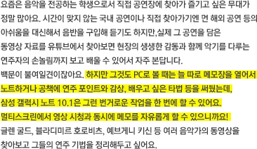 요즘은 음악을 전공하는 학생으로서 직접 공연장에 찾아가 즐기고 싶은 무대가 정말 많아요. 시간이 맞지 않는 국내 공연이나 직접 찾아가기엔 먼 해외 공연 등의 아쉬움을 대신해서 음반을 구입해 듣기도 하지만,실제 그 공연을 담은 동영상 자료를 유튜브에서 찾아보면 현장의 생생한 감동과 함께 악기를 다루는 연주자의 손놀림까지 보고 배울 수 있어서 자주 본답니다. 백문이 불여일견이잖아요. 하지만 그것도 PC로 볼 때는 늘 따로 메모장을 열어서 노트하거나 공책에 연주 포인트와 감상, 배우고 싶은 타법 등을 써뒀는데, 삼성 갤럭시 노트 10.1은 그런 번거로운 작업을 한 번에 할 수 있어요. 멀티스크린에서 영상 시청과 동시에 메모를 자유롭게 할 수 있으니까요!  글렌 굴드, 블라디미르 호로비츠, 예브게니 키신 등 여러 음악가의 동영상을찾아보고 그들의 연주 기법을 정리해두고 싶어요. 