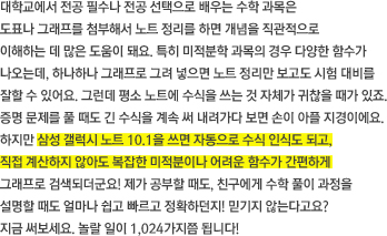 대학교에서 전공 필수나 전공 선택으로 배우는 수학 과목은 도표나 그래프를 첨부해서 노트 정리를 하면 개념을 직관적으로 이해하는 데 많은 도움이 돼요. 특히 미적분학 과목의 경우 다양한 함수가 나오는데, 하나하나 그래프로 그려 넣으면 노트 정리만 보고도 시험 대비를 잘할 수 있어요. 그런데 평소 노트에 수식을 쓰는 것 자체가 귀찮을 때가 있죠. 증명 문제를 풀 때도 긴 수식을 계속 써 내려가다 보면 손이 아플 지경이에요. 하지만 삼성 갤럭시 노트 10.1을 쓰면 자동으로 수식 인식도 되고, 직접 계산하지 않아도 복잡한 미적분이나 어려운 함수가 간편하게 그래프로 검색되더군요! 제가 공부할 때도, 친구에게 수학 풀이 과정을 설명할 때도 얼마나 쉽고 빠르고 정확하던지! 믿기지 않는다고요?지금 써보세요. 놀랄 일이 1,024가지쯤 됩니다! 