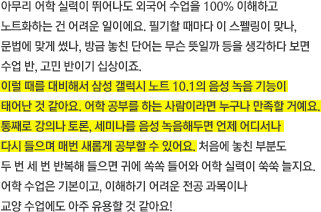 아무리 어학 실력이 뛰어나도 외국어 수업을 100% 이해하고 노트화하는 건 어려운 일이에요. 필기할 때마다 이 스펠링이 맞나, 문법에 맞게 썼나, 방금 놓친 단어는 무슨 뜻일까 등을 생각하다 보면 수업 반, 고민 반이기 십상이죠. 이럴 때를 대비해서 삼성 갤럭시 노트 10.1의 음성 녹음 기능이 태어난 것 같아요. 어학 공부를 하는 사람이라면 누구나 만족할 거예요. 통째로 강의나 토론, 세미나를 음성 녹음해두면 언제 어디서나 다시 들으며 매번 새롭게 공부할 수 있어요. 처음에 놓친 부분도 두 번 세 번 반복해 들으면 귀에 쏙쏙 들어와 어학 실력이 쑥쑥 늘지요. 어학 수업은 기본이고, 이해하기 어려운 전공 과목이나 교양 수업에도 아주 유용할 것 같아요! 