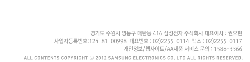 경기도 수원시 영통구 매탄동 416 삼성전자 주식회사 대표이사:권오현, 대표번호 : 02)2255-0114 팩스 02)2255-0117 개인정보/웹사이트/AA제품 서비스 문의 : 1588-3366, All contents copyright 2012 Samsung Electronic Co. LTD All Rights Reserved.