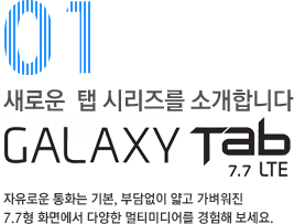 01 새로운 탭 시리즈를 소개합니다. GALAXY TAB 7.7 LTE 자유로운 통화는 기본, 부담없이 얇고 가벼워진 7.7형 화면에서 다양한 멀티미디어를 경험해보세요.