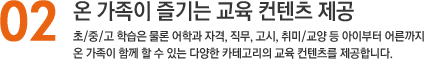 02. 온 가족이 즐기는 교육 컨텐츠 제공, 초/중/고 학습은 물론 어학과 자격, 직무, 고시, 취미/교양 등 아이부터 어른까지 온 가족이 함께 할 수 있는 다양한 카테고리의 교육 컨텐츠를 제공합니다.