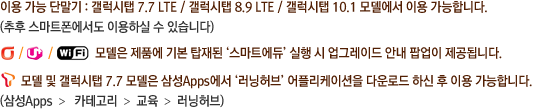 이용 가능 단말기 : 갤럭시탭 7.7 LTE / 갤럭시탭 8.9 LTE / 갤럭시탭 10.1 모델에서 이용 가능합니다. (추후 스마트폰에서도 이용하실 수 있습니다.) 올레, U+ 와이파이 모델은 제품에 기본 탑재된 ‘스마트에듀’ 실행 시 업그레이드 안내 팝업이 제공됩니다. SKT 모델은 제품에 기본 탑재된 ‘스마트에듀’ 실행 시 업그레이드 안내 팝업이 제공됩니다.