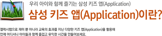 삼성 키즈 앱(Application)이란? 갤럭시탭으로 재미 뿐 아니라 교육의 효과를 지닌 다양한 키즈 앱(Application)을 활용해 언제 어디서나 아이들과 함께 즐겁고 유익한 시간을 만들어보세요.