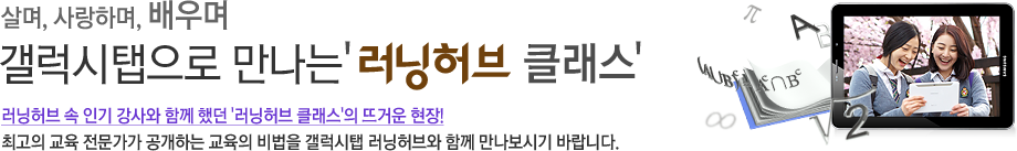 살며, 사랑하며, 배우며 갤럭시탭으로 만나는 러닝허브 클래스 러닝허브 속 인기 강사와 함께 했던 '러닝허브 클래스'의 뜨거운 현장! 최고의 교육 전문가가 공개하는 교육의 비법을 갤럭시탭 러닝허브와 함께 만나보시기 바랍니다.