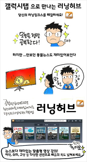 갤럭시탭으로 만나는 러닝허브 당신의 러닝징크스를 해결하세요! (오늘은 정말 공부한다! 으쌰!) 하지만... 안보던 동물뉴스도 재미있어보인다.(완전 집중) 공부만하려하면 뉴스마저도 재미있어지는 당신의 러닝징크스 극복법 러닝허브, 뉴스보다 재미있는 맞춤형 영상강의! 어학, 취미, 교양등 다양한 컨텐츠로 배움의 폭도 넓혀보세요. 완전좋아요.